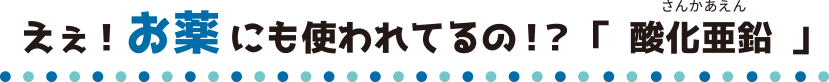 えぇ！お薬にも使われてるの！？「酸化亜鉛」